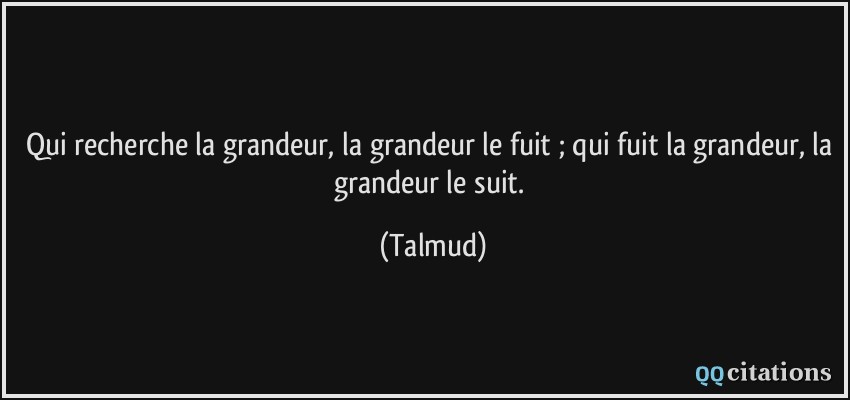Qui recherche la grandeur, la grandeur le fuit ; qui fuit la grandeur, la grandeur le suit.  - Talmud