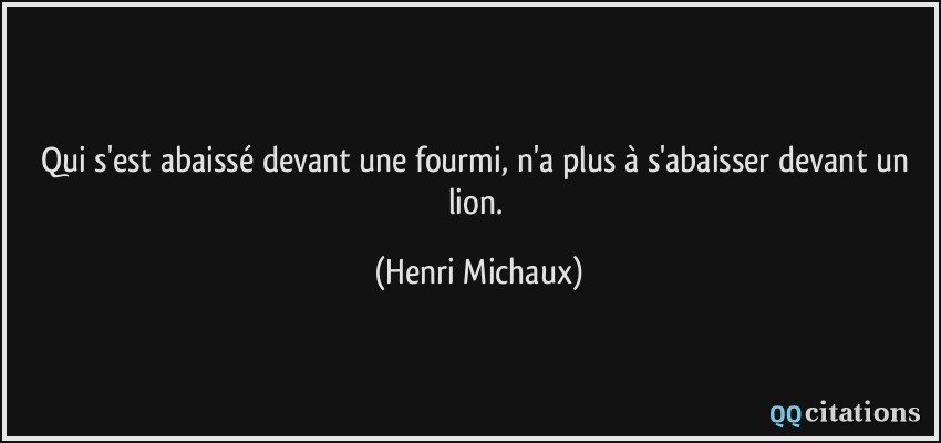 Qui s'est abaissé devant une fourmi, n'a plus à s'abaisser devant un lion.  - Henri Michaux