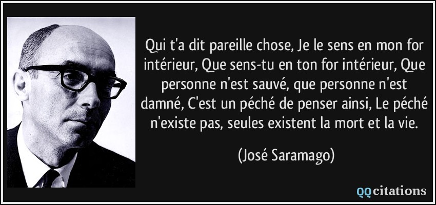 Qui t'a dit pareille chose, Je le sens en mon for intérieur, Que sens-tu en ton for intérieur, Que personne n'est sauvé, que personne n'est damné, C'est un péché de penser ainsi, Le péché n'existe pas, seules existent la mort et la vie.  - José Saramago