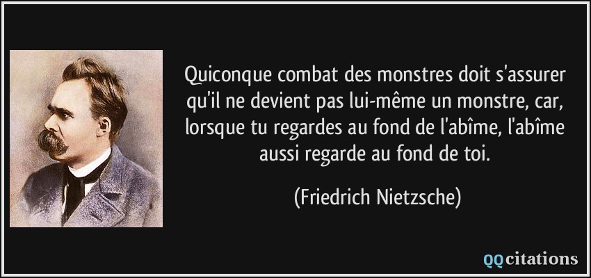 Quiconque combat des monstres doit s'assurer qu'il ne devient pas lui-même un monstre, car, lorsque tu regardes au fond de l'abîme, l'abîme aussi regarde au fond de toi.  - Friedrich Nietzsche