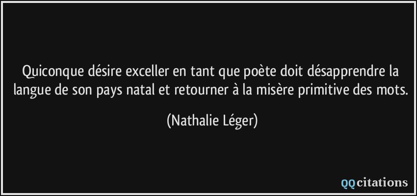 Quiconque désire exceller en tant que poète doit désapprendre la langue de son pays natal et retourner à la misère primitive des mots.  - Nathalie Léger