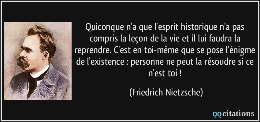 Quiconque n'a que l'esprit historique n'a pas compris la leçon de la vie et il lui faudra la reprendre. C'est en toi-même que se pose l'énigme de l'existence : personne ne peut la résoudre si ce n'est toi !  - Friedrich Nietzsche