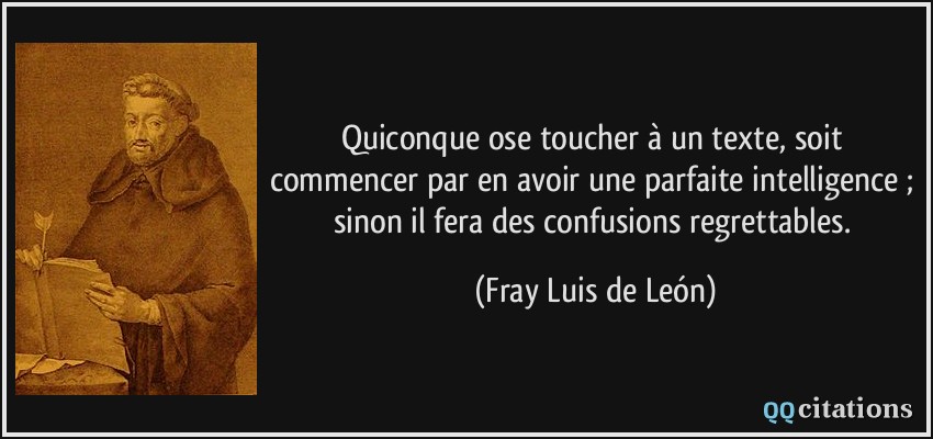 Quiconque ose toucher à un texte, soit commencer par en avoir une parfaite intelligence ; sinon il fera des confusions regrettables.  - Fray Luis de León