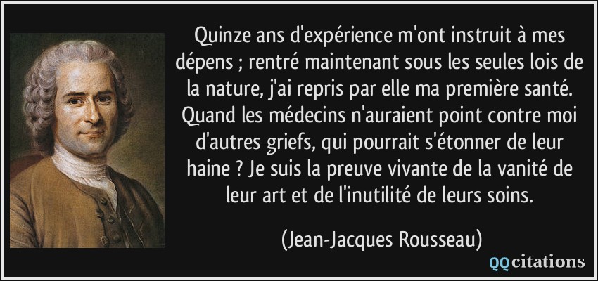 Quinze ans d'expérience m'ont instruit à mes dépens ; rentré maintenant sous les seules lois de la nature, j'ai repris par elle ma première santé. Quand les médecins n'auraient point contre moi d'autres griefs, qui pourrait s'étonner de leur haine ? Je suis la preuve vivante de la vanité de leur art et de l'inutilité de leurs soins.  - Jean-Jacques Rousseau