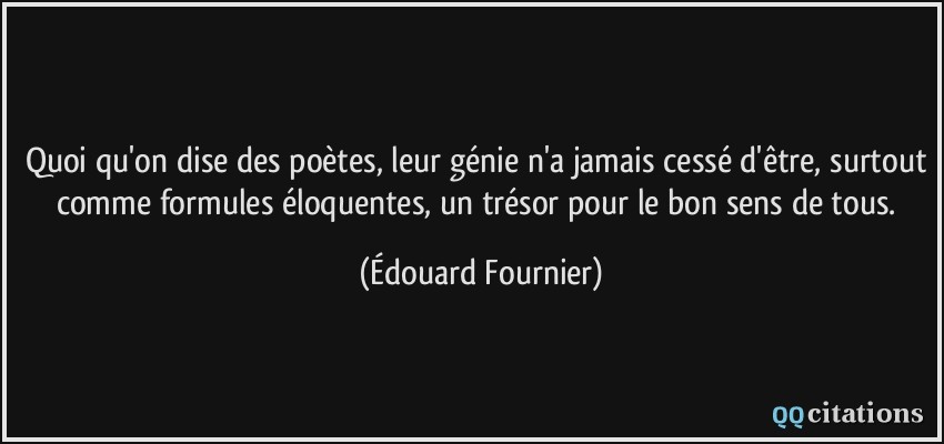 Quoi qu'on dise des poètes, leur génie n'a jamais cessé d'être, surtout comme formules éloquentes, un trésor pour le bon sens de tous.  - Édouard Fournier