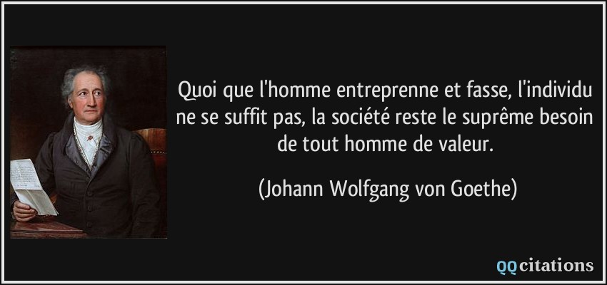 Quoi que l'homme entreprenne et fasse, l'individu ne se suffit pas, la société reste le suprême besoin de tout homme de valeur.  - Johann Wolfgang von Goethe