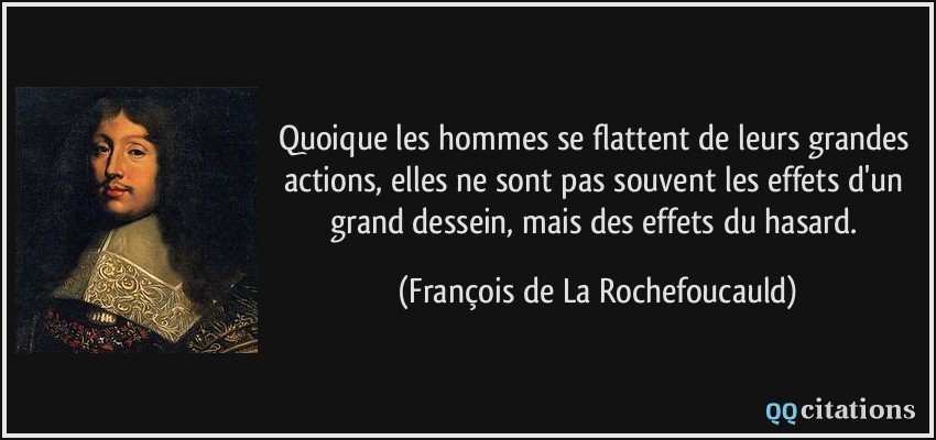 Quoique les hommes se flattent de leurs grandes actions, elles ne sont pas souvent les effets d'un grand dessein, mais des effets du hasard.  - François de La Rochefoucauld