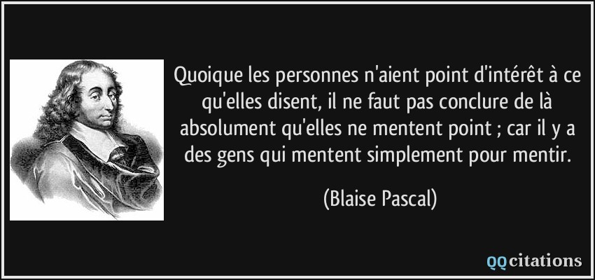 Quoique les personnes n'aient point d'intérêt à ce qu'elles disent, il ne faut pas conclure de là absolument qu'elles ne mentent point ; car il y a des gens qui mentent simplement pour mentir.  - Blaise Pascal
