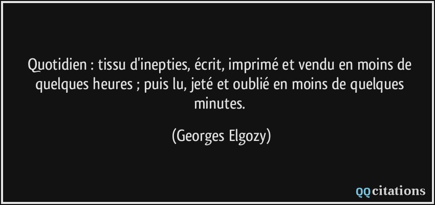 Quotidien : tissu d'inepties, écrit, imprimé et vendu en moins de quelques heures ; puis lu, jeté et oublié en moins de quelques minutes.  - Georges Elgozy