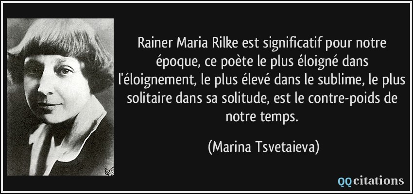 Rainer Maria Rilke est significatif pour notre époque, ce poète le plus éloigné dans l'éloignement, le plus élevé dans le sublime, le plus solitaire dans sa solitude, est le contre-poids de notre temps.  - Marina Tsvetaieva