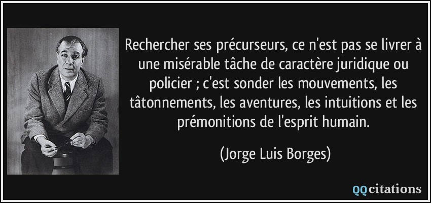 Rechercher ses précurseurs, ce n'est pas se livrer à une misérable tâche de caractère juridique ou policier ; c'est sonder les mouvements, les tâtonnements, les aventures, les intuitions et les prémonitions de l'esprit humain.  - Jorge Luis Borges
