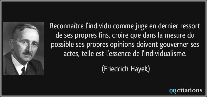 Reconnaître l'individu comme juge en dernier ressort de ses propres fins, croire que dans la mesure du possible ses propres opinions doivent gouverner ses actes, telle est l'essence de l'individualisme.  - Friedrich Hayek