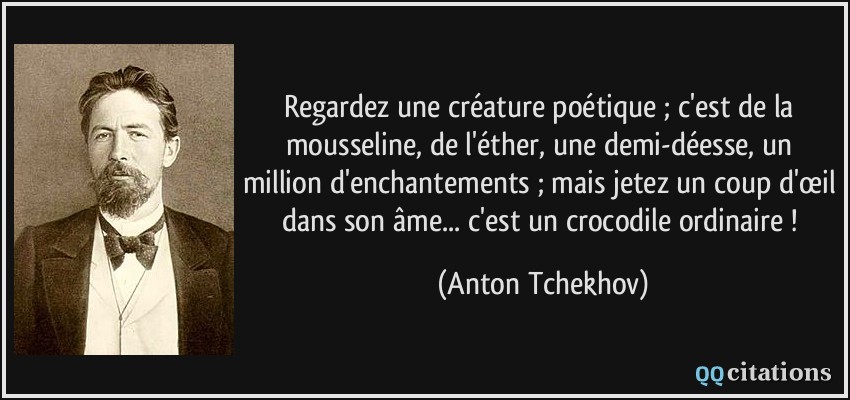 Regardez une créature poétique ; c'est de la mousseline, de l'éther, une demi-déesse, un million d'enchantements ; mais jetez un coup d'œil dans son âme... c'est un crocodile ordinaire !  - Anton Tchekhov