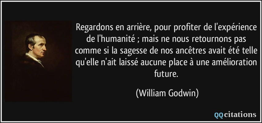 Regardons en arrière, pour profiter de l'expérience de l'humanité ; mais ne nous retournons pas comme si la sagesse de nos ancêtres avait été telle qu'elle n'ait laissé aucune place à une amélioration future.  - William Godwin
