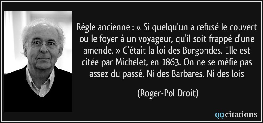 Règle ancienne : « Si quelqu'un a refusé le couvert ou le foyer à un voyageur, qu'il soit frappé d'une amende. » C'était la loi des Burgondes. Elle est citée par Michelet, en 1863. On ne se méfie pas assez du passé. Ni des Barbares. Ni des lois  - Roger-Pol Droit