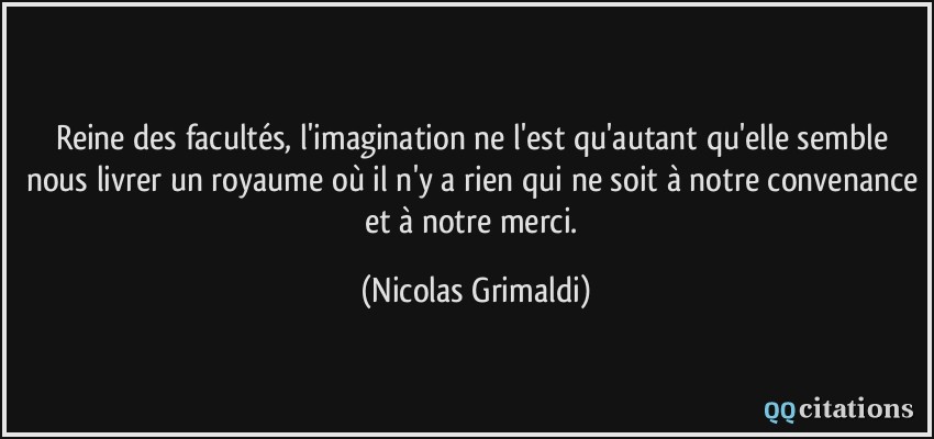 Reine des facultés, l'imagination ne l'est qu'autant qu'elle semble nous livrer un royaume où il n'y a rien qui ne soit à notre convenance et à notre merci.  - Nicolas Grimaldi