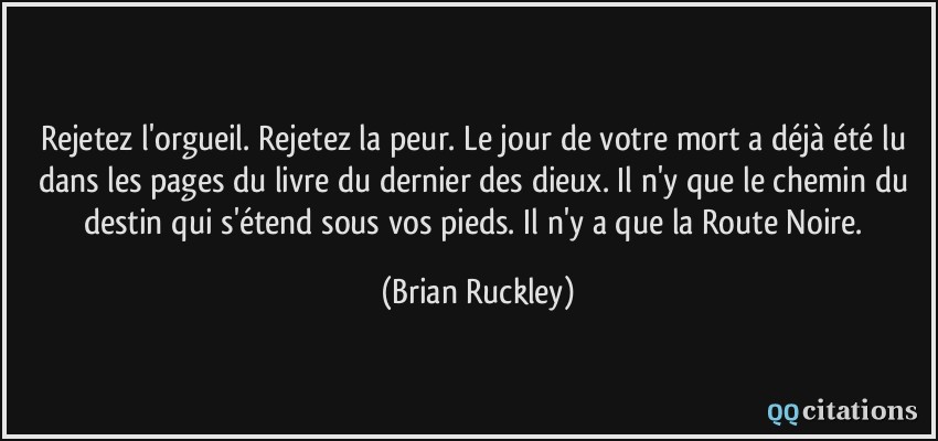 Rejetez l'orgueil. Rejetez la peur. Le jour de votre mort a déjà été lu dans les pages du livre du dernier des dieux. Il n'y que le chemin du destin qui s'étend sous vos pieds. Il n'y a que la Route Noire.  - Brian Ruckley