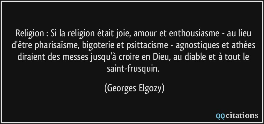 Religion : Si la religion était joie, amour et enthousiasme - au lieu d'être pharisaïsme, bigoterie et psittacisme - agnostiques et athées diraient des messes jusqu'à croire en Dieu, au diable et à tout le saint-frusquin.  - Georges Elgozy