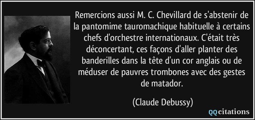 Remercions aussi M. C. Chevillard de s'abstenir de la pantomime tauromachique habituelle à certains chefs d'orchestre internationaux. C'était très déconcertant, ces façons d'aller planter des banderilles dans la tête d'un cor anglais ou de méduser de pauvres trombones avec des gestes de matador.  - Claude Debussy