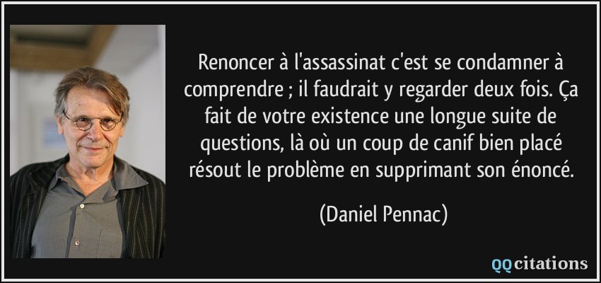 Renoncer à l'assassinat c'est se condamner à comprendre ; il faudrait y regarder deux fois. Ça fait de votre existence une longue suite de questions, là où un coup de canif bien placé résout le problème en supprimant son énoncé.  - Daniel Pennac