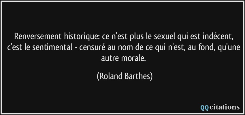 Renversement historique: ce n'est plus le sexuel qui est indécent, c'est le sentimental - censuré au nom de ce qui n'est, au fond, qu'une autre morale.  - Roland Barthes
