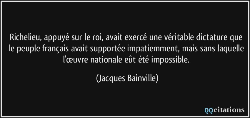 Richelieu, appuyé sur le roi, avait exercé une véritable dictature que le peuple français avait supportée impatiemment, mais sans laquelle l'œuvre nationale eût été impossible.  - Jacques Bainville