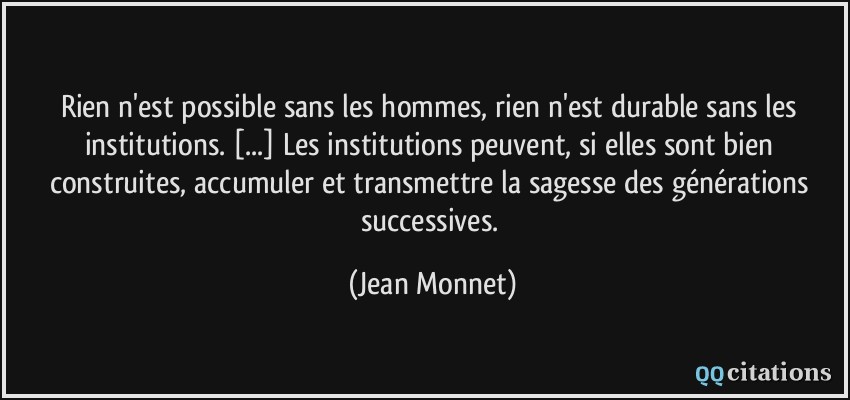 Rien n'est possible sans les hommes, rien n'est durable sans les institutions. [...] Les institutions peuvent, si elles sont bien construites, accumuler et transmettre la sagesse des générations successives.  - Jean Monnet