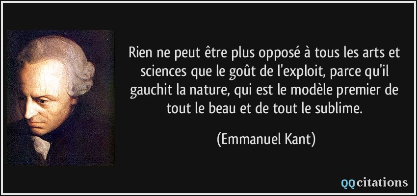 Rien ne peut être plus opposé à tous les arts et sciences que le goût de l'exploit, parce qu'il gauchit la nature, qui est le modèle premier de tout le beau et de tout le sublime.  - Emmanuel Kant