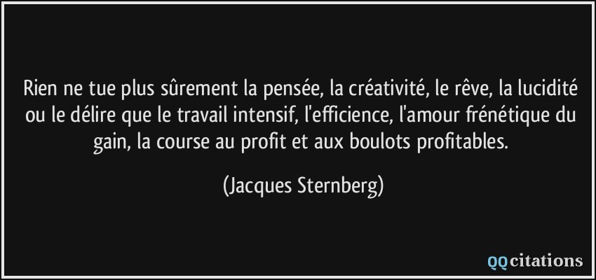 Rien ne tue plus sûrement la pensée, la créativité, le rêve, la lucidité ou le délire que le travail intensif, l'efficience, l'amour frénétique du gain, la course au profit et aux boulots profitables.  - Jacques Sternberg