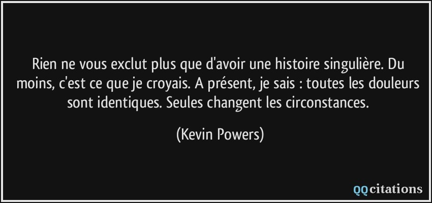 Rien ne vous exclut plus que d'avoir une histoire singulière. Du moins, c'est ce que je croyais. A présent, je sais : toutes les douleurs sont identiques. Seules changent les circonstances.  - Kevin Powers