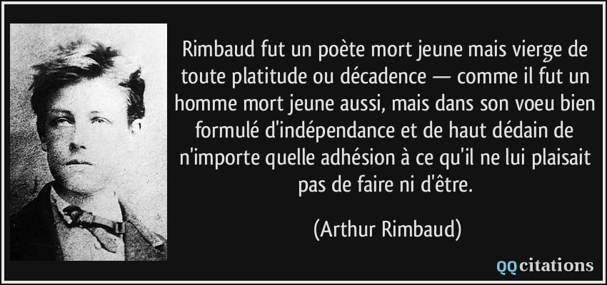 Rimbaud fut un poète mort jeune mais vierge de toute platitude ou décadence — comme il fut un homme mort jeune aussi, mais dans son voeu bien formulé d'indépendance et de haut dédain de n'importe quelle adhésion à ce qu'il ne lui plaisait pas de faire ni d'être.  - Arthur Rimbaud