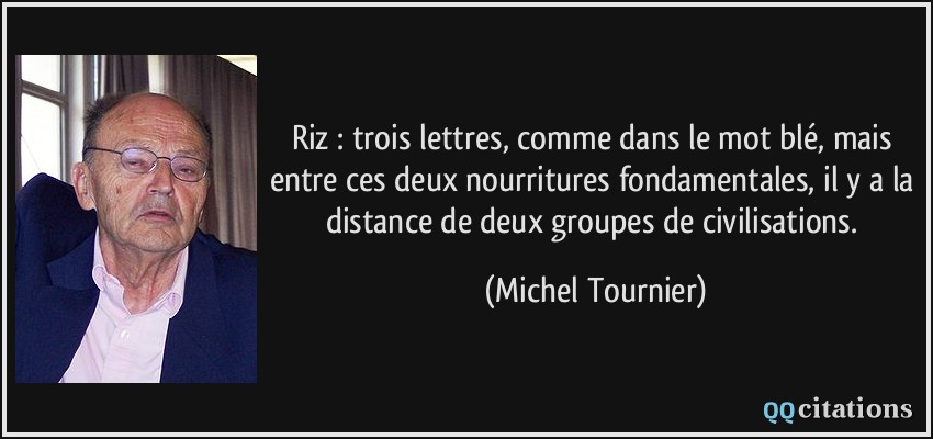 Riz : trois lettres, comme dans le mot blé, mais entre ces deux nourritures fondamentales, il y a la distance de deux groupes de civilisations.  - Michel Tournier