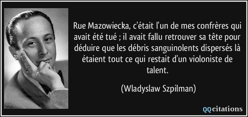 Rue Mazowiecka, c'était l'un de mes confrères qui avait été tué ; il avait fallu retrouver sa tête pour déduire que les débris sanguinolents dispersés là étaient tout ce qui restait d'un violoniste de talent.  - Wladyslaw Szpilman
