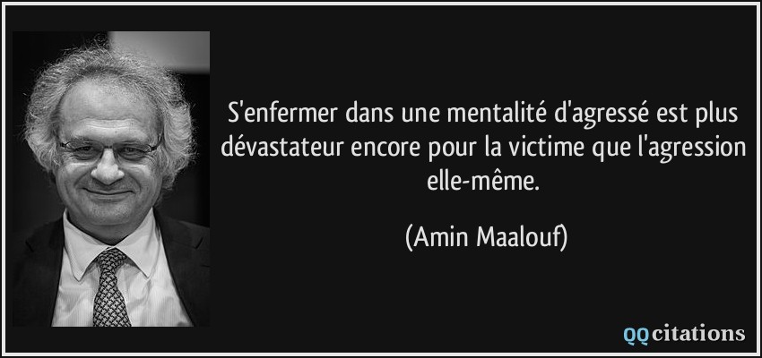 S'enfermer dans une mentalité d'agressé est plus dévastateur encore pour la victime que l'agression elle-même.  - Amin Maalouf
