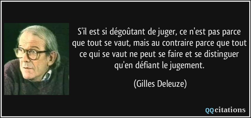 S'il est si dégoûtant de juger, ce n'est pas parce que tout se vaut, mais au contraire parce que tout ce qui se vaut ne peut se faire et se distinguer qu'en défiant le jugement.  - Gilles Deleuze