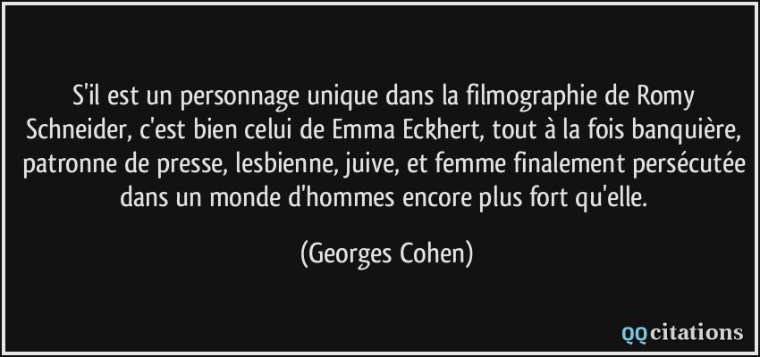 S'il est un personnage unique dans la filmographie de Romy Schneider, c'est bien celui de Emma Eckhert, tout à la fois banquière, patronne de presse, lesbienne, juive, et femme finalement persécutée dans un monde d'hommes encore plus fort qu'elle.  - Georges Cohen