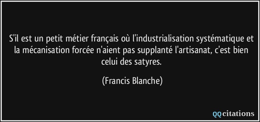 S'il est un petit métier français où l'industrialisation systématique et la mécanisation forcée n'aient pas supplanté l'artisanat, c'est bien celui des satyres.  - Francis Blanche
