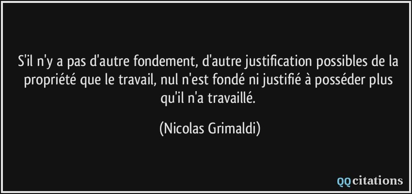 S'il n'y a pas d'autre fondement, d'autre justification possibles de la propriété que le travail, nul n'est fondé ni justifié à posséder plus qu'il n'a travaillé.  - Nicolas Grimaldi