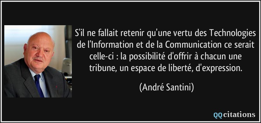 S'il ne fallait retenir qu'une vertu des Technologies de l'Information et de la Communication ce serait celle-ci : la possibilité d'offrir à chacun une tribune, un espace de liberté, d'expression.  - André Santini