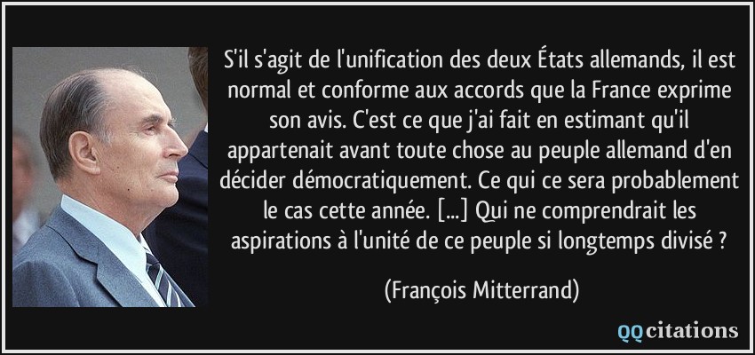 S'il s'agit de l'unification des deux États allemands, il est normal et conforme aux accords que la France exprime son avis. C'est ce que j'ai fait en estimant qu'il appartenait avant toute chose au peuple allemand d'en décider démocratiquement. Ce qui ce sera probablement le cas cette année. [...] Qui ne comprendrait les aspirations à l'unité de ce peuple si longtemps divisé ?  - François Mitterrand
