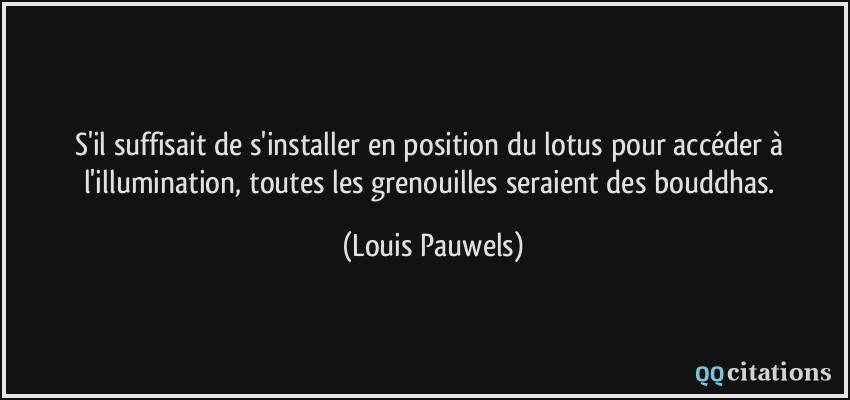 S'il suffisait de s'installer en position du lotus pour accéder à l'illumination, toutes les grenouilles seraient des bouddhas.  - Louis Pauwels