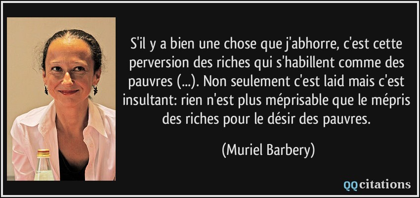 S'il y a bien une chose que j'abhorre, c'est cette perversion des riches qui s'habillent comme des pauvres (...). Non seulement c'est laid mais c'est insultant: rien n'est plus méprisable que le mépris des riches pour le désir des pauvres.  - Muriel Barbery