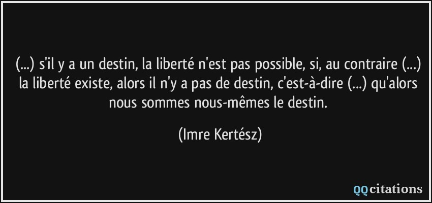 (...) s'il y a un destin, la liberté n'est pas possible, si, au contraire (...) la liberté existe, alors il n'y a pas de destin, c'est-à-dire (...) qu'alors nous sommes nous-mêmes le destin.  - Imre Kertész