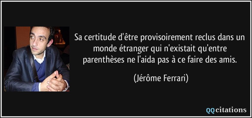 Sa certitude d'être provisoirement reclus dans un monde étranger qui n'existait qu'entre parenthèses ne l'aida pas à ce faire des amis.  - Jérôme Ferrari