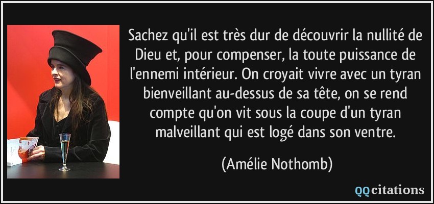 Sachez qu'il est très dur de découvrir la nullité de Dieu et, pour compenser, la toute puissance de l'ennemi intérieur. On croyait vivre avec un tyran bienveillant au-dessus de sa tête, on se rend compte qu'on vit sous la coupe d'un tyran malveillant qui est logé dans son ventre.  - Amélie Nothomb