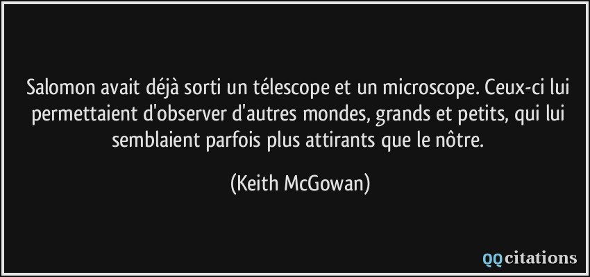 Salomon avait déjà sorti un télescope et un microscope. Ceux-ci lui permettaient d'observer d'autres mondes, grands et petits, qui lui semblaient parfois plus attirants que le nôtre.  - Keith McGowan