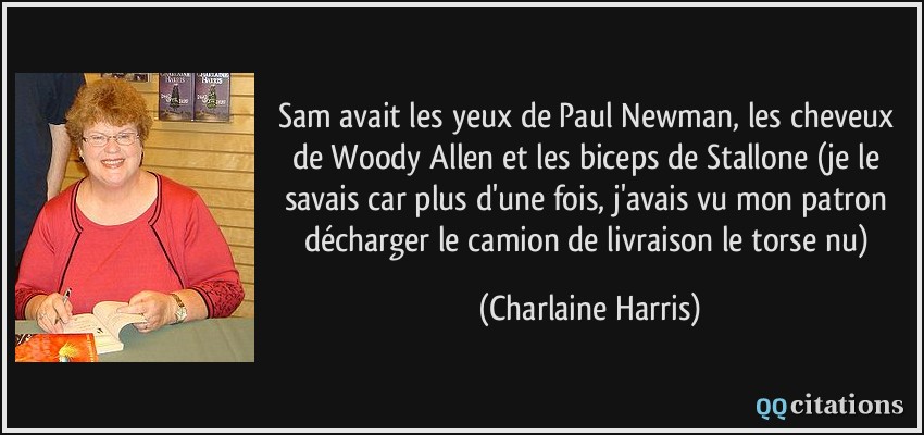Sam avait les yeux de Paul Newman, les cheveux de Woody Allen et les biceps de Stallone (je le savais car plus d'une fois, j'avais vu mon patron décharger le camion de livraison le torse nu)  - Charlaine Harris