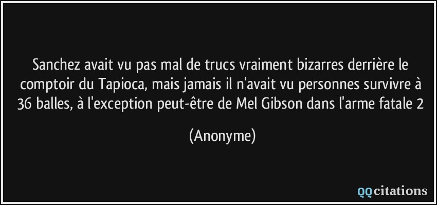 Sanchez avait vu pas mal de trucs vraiment bizarres derrière le comptoir du Tapioca, mais jamais il n'avait vu personnes survivre à 36 balles, à l'exception peut-être de Mel Gibson dans l'arme fatale 2  - Anonyme