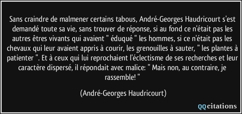 Sans craindre de malmener certains tabous, André-Georges Haudricourt s'est demandé toute sa vie, sans trouver de réponse, si au fond ce n'était pas les autres êtres vivants qui avaient 