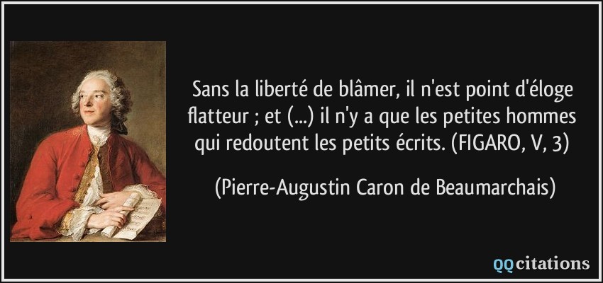 Sans la liberté de blâmer, il n'est point d'éloge flatteur ; et (...) il n'y a que les petites hommes qui redoutent les petits écrits. (FIGARO, V, 3)  - Pierre-Augustin Caron de Beaumarchais